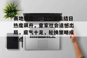 九游APP关于赛地聚焦——社区盾集结日热度飙升，皇家社会遗憾出局，底气十足，轮换策略成焦点的信息